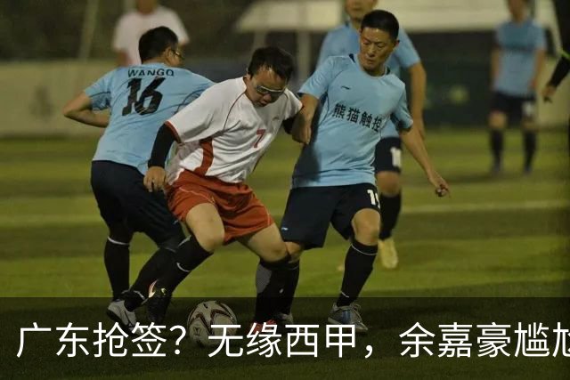 广东抢签？无缘西甲，余嘉豪尴尬，下家3选1，朱芳雨官宣表态